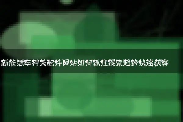 新能源车相关配件网站如何抓住搜索趋势快速获客